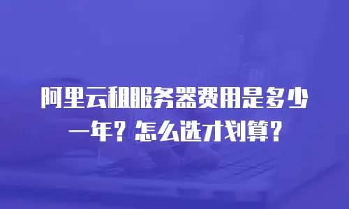 阿里云租服务器费用是多少一年？怎么选才划算？
