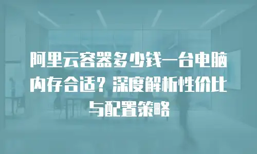 阿里云容器多少钱一台电脑内存合适？深度解析性价比与配置策略