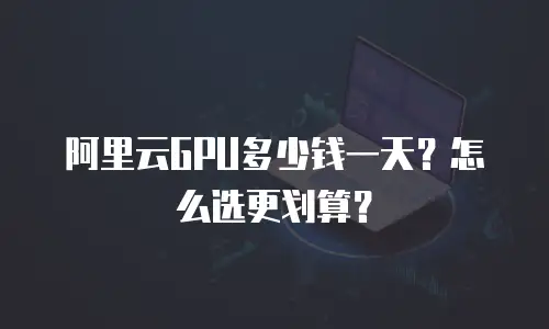 阿里云GPU多少钱一天？怎么选更划算？