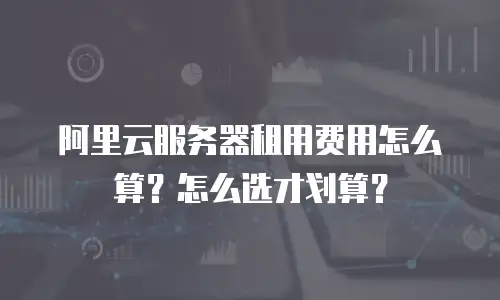 阿里云服务器租用费用怎么算？怎么选才划算？