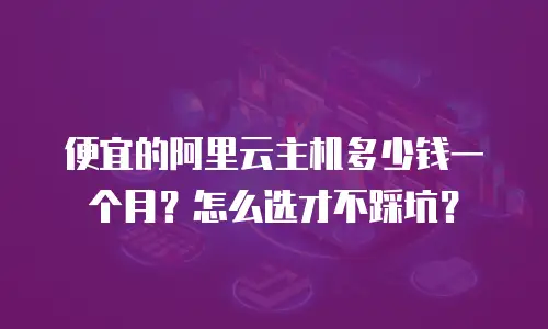 便宜的阿里云主机多少钱一个月？怎么选才不踩坑？