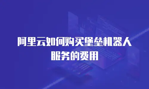 阿里云如何购买堡垒机器人服务的费用