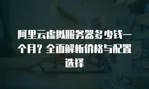 阿里云虚拟服务器多少钱一个月？全面解析价格与配置选择