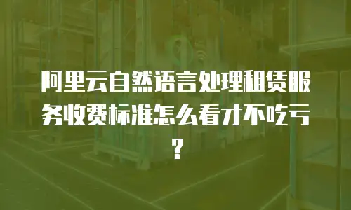 阿里云自然语言处理租赁服务收费标准怎么看才不吃亏？