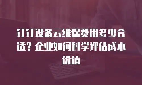 钉钉设备云维保费用多少合适？企业如何科学评估成本价值