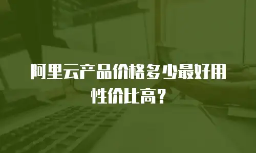 阿里云产品价格多少最好用性价比高？