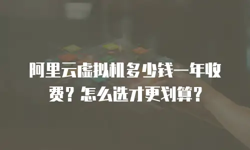阿里云虚拟机多少钱一年收费？怎么选才更划算？