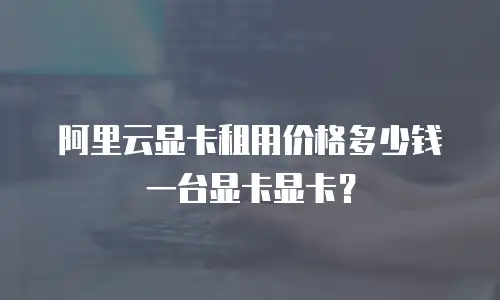 阿里云显卡租用价格多少钱一台显卡显卡？