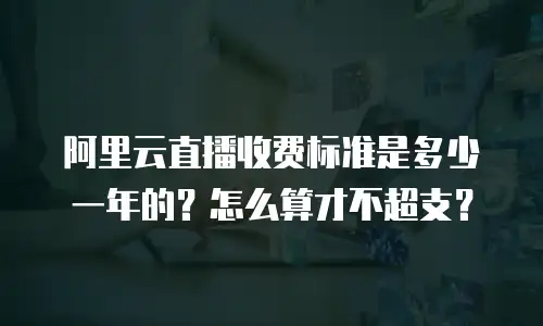 阿里云直播收费标准是多少一年的？怎么算才不超支？