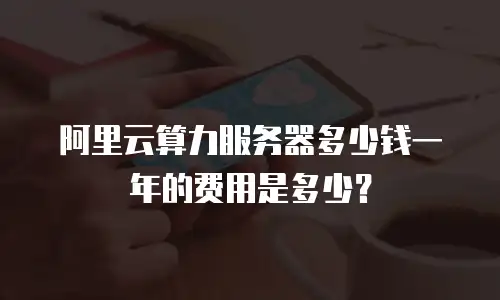 阿里云算力服务器多少钱一年的费用是多少？