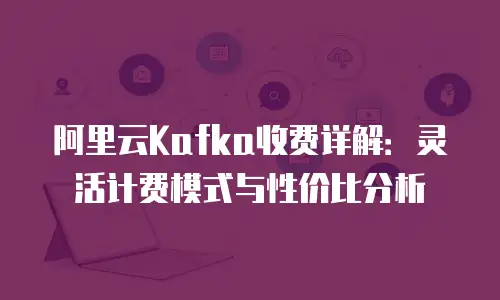 阿里云Kafka收费详解：灵活计费模式与性价比分析