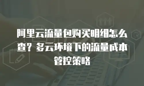 阿里云流量包购买明细怎么查？多云环境下的流量成本管控策略