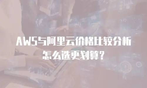 AWS与阿里云价格比较分析怎么选更划算？
