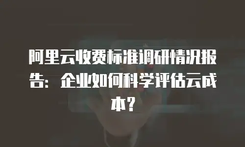 阿里云收费标准调研情况报告：企业如何科学评估云成本？