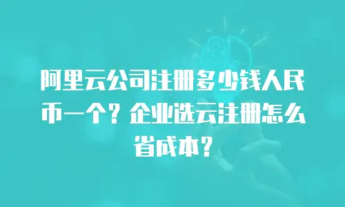 阿里云公司注册多少钱人民币一个？企业选云注册怎么省成本？