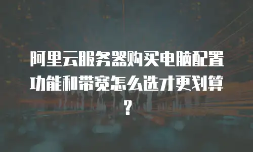 阿里云服务器购买电脑配置功能和带宽怎么选才更划算？