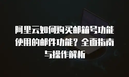 阿里云如何购买邮箱号功能使用的邮件功能？全面指南与操作解析