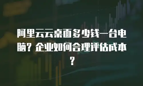 阿里云云桌面多少钱一台电脑？企业如何合理评估成本？