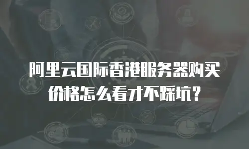 阿里云国际香港服务器购买价格怎么看才不踩坑？