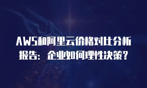 AWS和阿里云价格对比分析报告：企业如何理性决策？