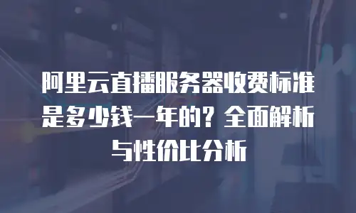 阿里云直播服务器收费标准是多少钱一年的？全面解析与性价比分析