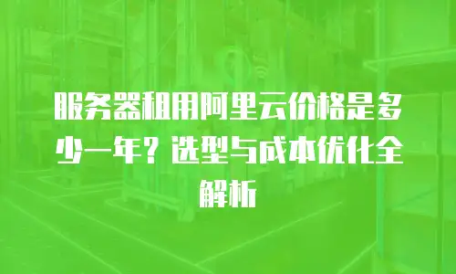 服务器租用阿里云价格是多少一年？选型与成本优化全解析