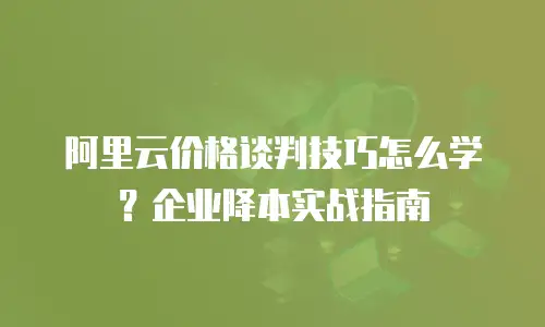 阿里云价格谈判技巧怎么学？企业降本实战指南
