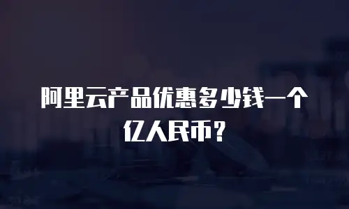 阿里云产品优惠多少钱一个亿人民币？