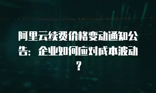 阿里云续费价格变动通知公告：企业如何应对成本波动？
