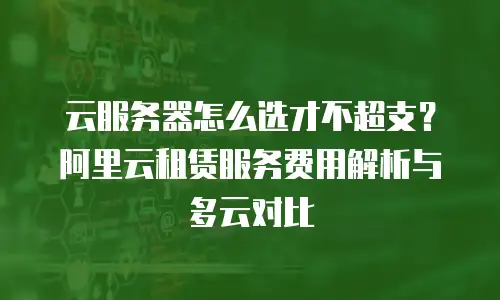 云服务器怎么选才不超支？阿里云租赁服务费用解析与多云对比