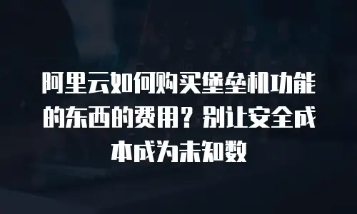 阿里云如何购买堡垒机功能的东西的费用？别让安全成本成为未知数