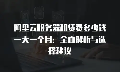 阿里云服务器租赁费多少钱一天一个月：全面解析与选择建议