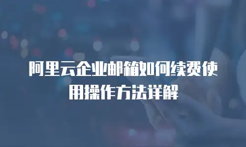阿里云企业邮箱如何续费使用操作方法详解