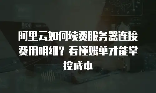 阿里云如何续费服务器连接费用明细？看懂账单才能掌控成本