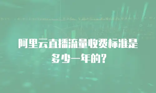 阿里云直播流量收费标准是多少一年的？