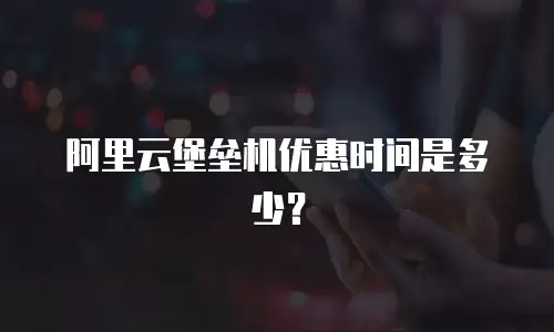 阿里云堡垒机优惠时间是多少？
