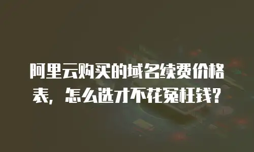 阿里云购买的域名续费价格表，怎么选才不花冤枉钱？