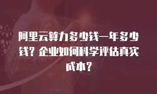 阿里云算力多少钱一年多少钱？企业如何科学评估真实成本？
