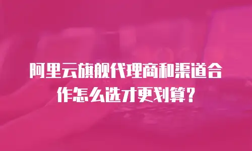 阿里云旗舰代理商和渠道合作怎么选才更划算？