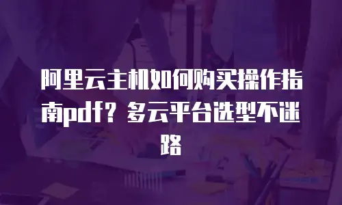 阿里云主机如何购买操作指南pdf？多云平台选型不迷路
