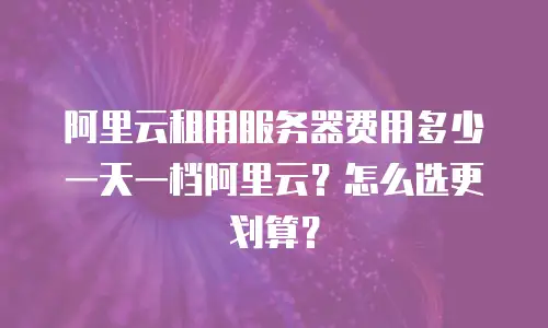 阿里云租用服务器费用多少一天一档阿里云？怎么选更划算？