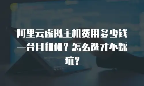 阿里云虚拟主机费用多少钱一台月租机？怎么选才不踩坑？