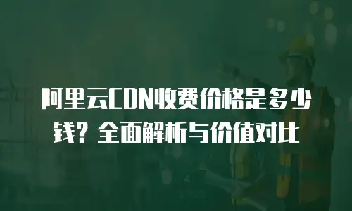 阿里云CDN收费价格是多少钱？全面解析与价值对比