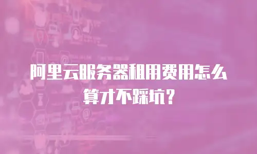 阿里云服务器租用费用怎么算才不踩坑？