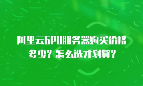 阿里云GPU服务器购买价格多少？怎么选才划算？
