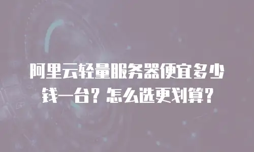 阿里云轻量服务器便宜多少钱一台？怎么选更划算？
