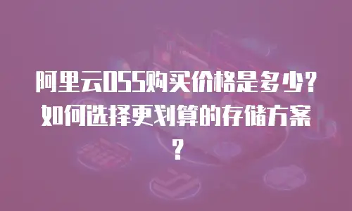 阿里云OSS购买价格是多少？如何选择更划算的存储方案？
