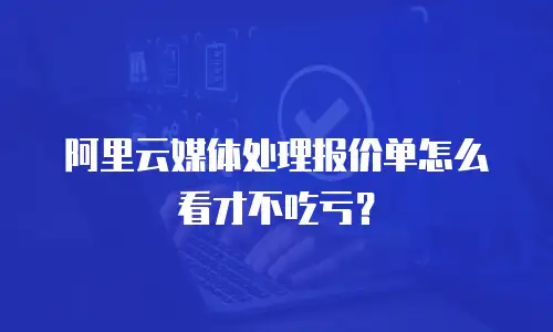 阿里云媒体处理报价单怎么看才不吃亏？
