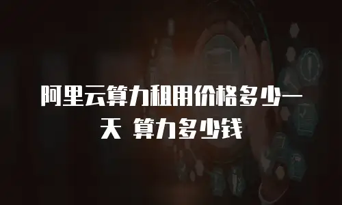 阿里云算力租用价格多少一天 算力多少钱
