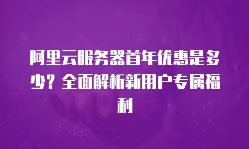 阿里云服务器首年优惠是多少？全面解析新用户专属福利